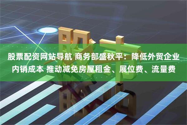 股票配资网站导航 商务部盛秋平：降低外贸企业内销成本 推动减免房屋租金、展位费、流量费