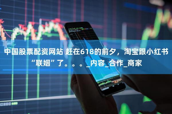 中国股票配资网站 赶在618的前夕，淘宝跟小红书“联姻”了。。。_内容_合作_商家