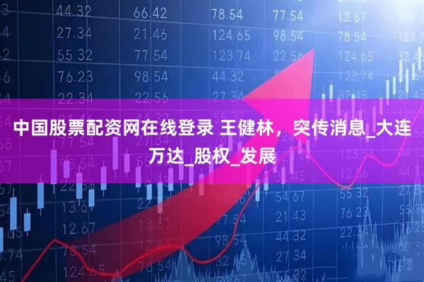中国股票配资网在线登录 王健林，突传消息_大连万达_股权_发展