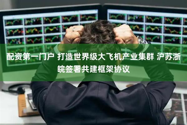 配资第一门户 打造世界级大飞机产业集群 沪苏浙皖签署共建框架协议