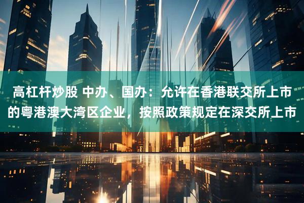 高杠杆炒股 中办、国办：允许在香港联交所上市的粤港澳大湾区企业，按照政策规定在深交所上市