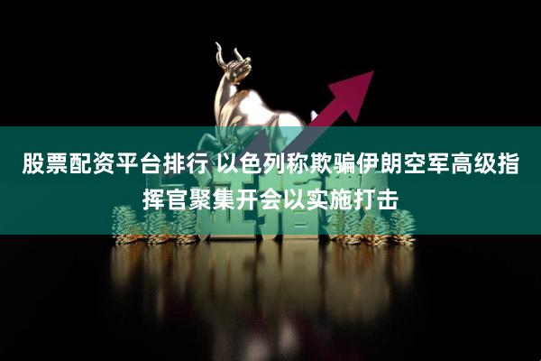 股票配资平台排行 以色列称欺骗伊朗空军高级指挥官聚集开会以实施打击