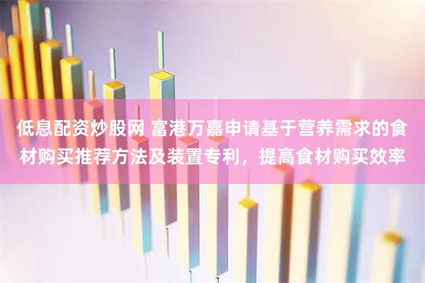 低息配资炒股网 富港万嘉申请基于营养需求的食材购买推荐方法及装置专利，提高食材购买效率