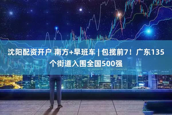 沈阳配资开户 南方+早班车 | 包揽前7！广东135个街道入围全国500强