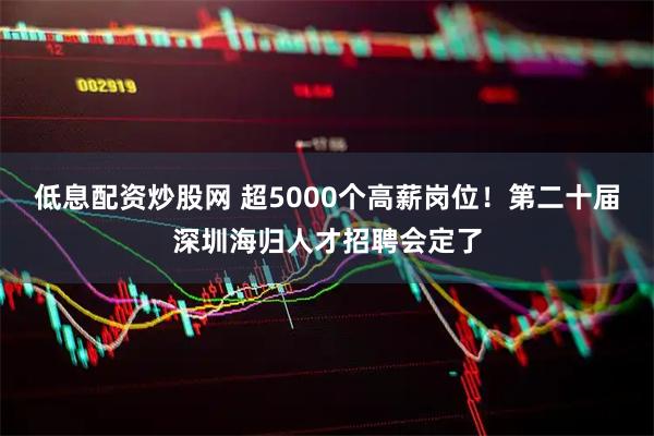 低息配资炒股网 超5000个高薪岗位！第二十届深圳海归人才招聘会定了