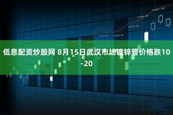 低息配资炒股网 8月15日武汉市场镀锌管价格跌10-20