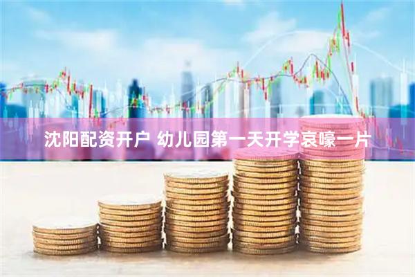 沈阳配资开户 幼儿园第一天开学哀嚎一片