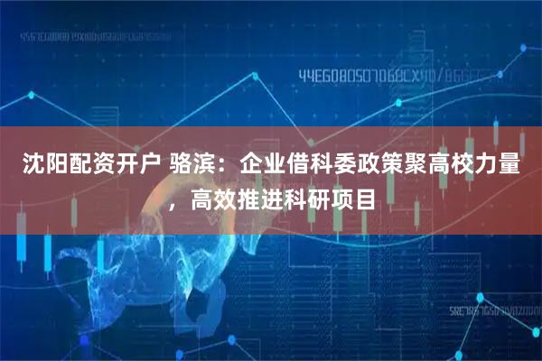 沈阳配资开户 骆滨：企业借科委政策聚高校力量，高效推进科研项目