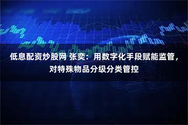 低息配资炒股网 张奕：用数字化手段赋能监管，对特殊物品分级分类管控