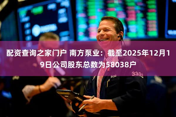 配资查询之家门户 南方泵业：截至2025年12月19日公司股东总数为58038户