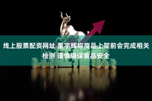 线上股票配资网址 董宇辉称商品上架前会完成相关检测 谨慎确保食品安全