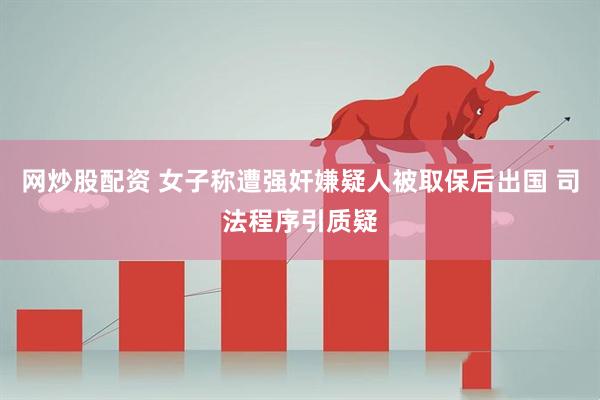 网炒股配资 女子称遭强奸嫌疑人被取保后出国 司法程序引质疑