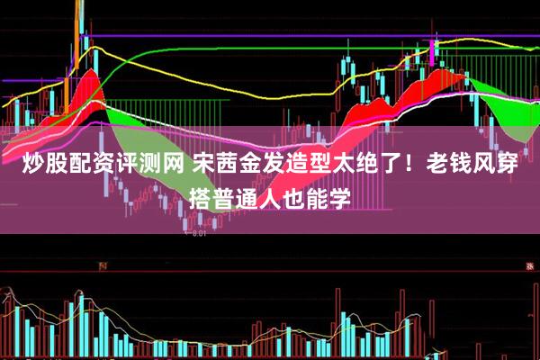 炒股配资评测网 宋茜金发造型太绝了！老钱风穿搭普通人也能学