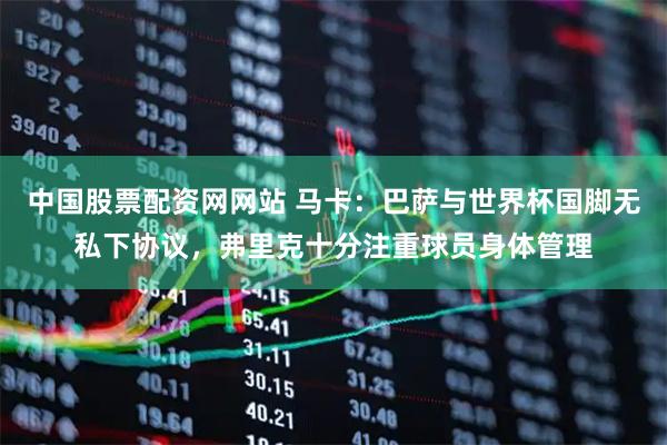 中国股票配资网网站 马卡：巴萨与世界杯国脚无私下协议，弗里克十分注重球员身体管理
