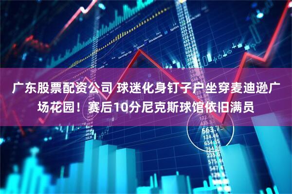 广东股票配资公司 球迷化身钉子户坐穿麦迪逊广场花园！赛后10分尼克斯球馆依旧满员
