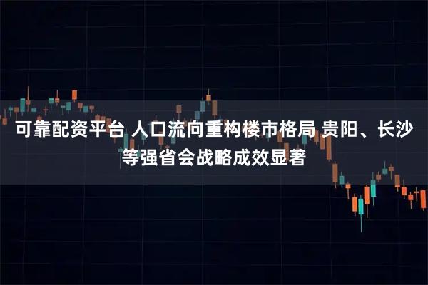 可靠配资平台 人口流向重构楼市格局 贵阳、长沙等强省会战略成效显著