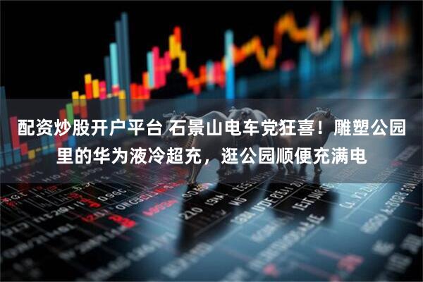 配资炒股开户平台 石景山电车党狂喜！雕塑公园里的华为液冷超充，逛公园顺便充满电