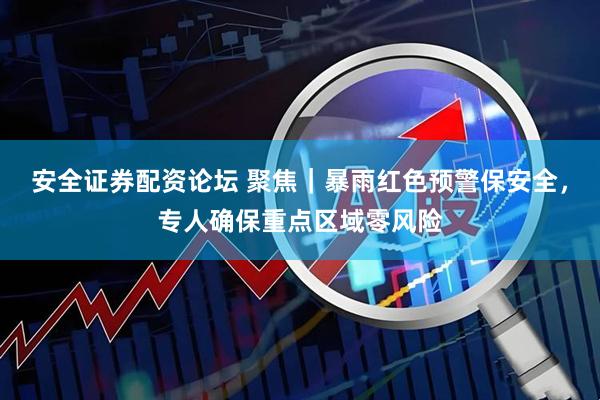 安全证券配资论坛 聚焦｜暴雨红色预警保安全，专人确保重点区域零风险
