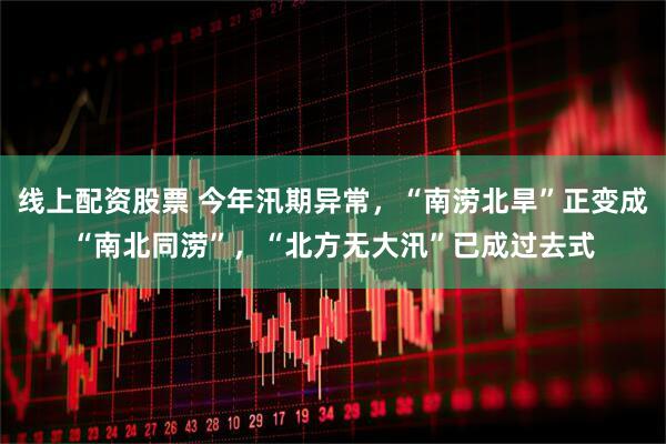 线上配资股票 今年汛期异常，“南涝北旱”正变成“南北同涝”，“北方无大汛”已成过去式