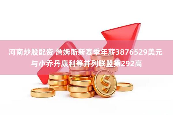 河南炒股配资 詹姆斯新赛季年薪3876529美元 与小乔丹康利等并列联盟第292高