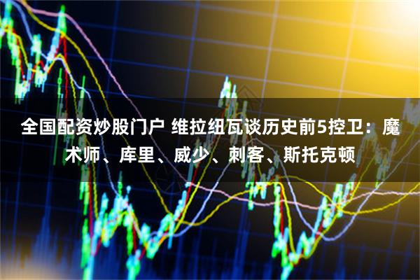 全国配资炒股门户 维拉纽瓦谈历史前5控卫：魔术师、库里、威少、刺客、斯托克顿
